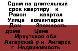 Сдам на длительный срок квартиру 1 к.  › Район ­ 283 квартал › Улица ­ коминтерна › Дом ­ 1 › Этажность дома ­ 4 › Цена ­ 10 000 - Иркутская обл., Ангарский р-н, Ангарск г. Недвижимость » Квартиры аренда   . Иркутская обл.